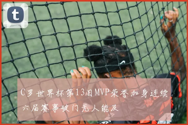 C罗世界杯第13日MVP荣誉加身连续六届赛事破门无人能及