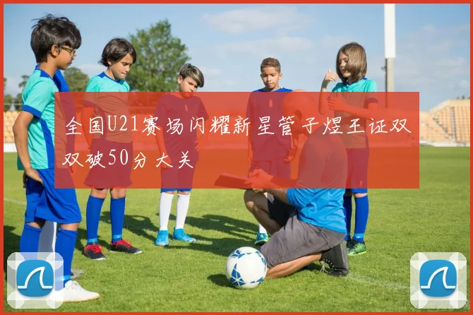全国U21赛场闪耀新星管子煜王证双双破50分大关