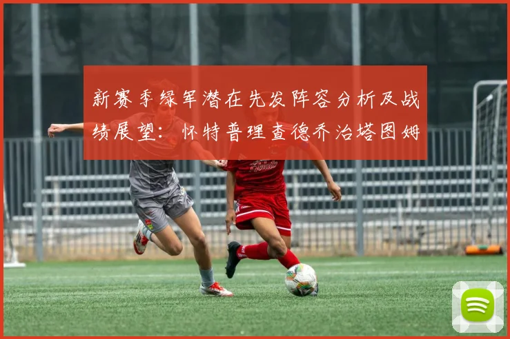 新赛季绿军潜在先发阵容分析及战绩展望：怀特普理查德乔治塔图姆奎塔组合