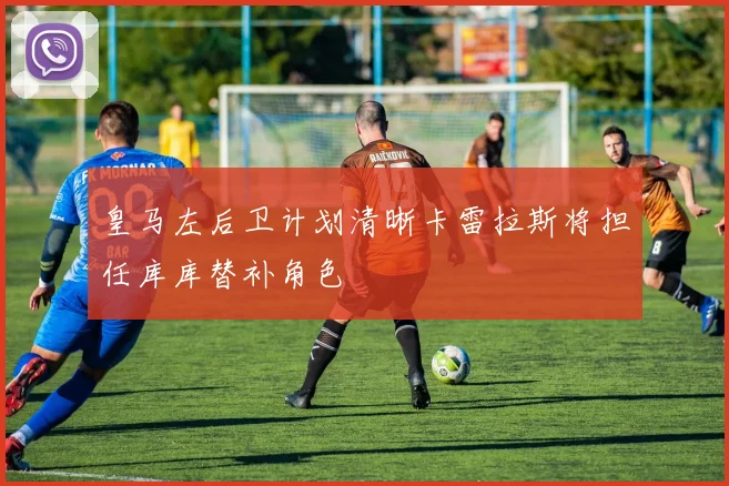 皇马左后卫计划清晰卡雷拉斯将担任库库替补角色