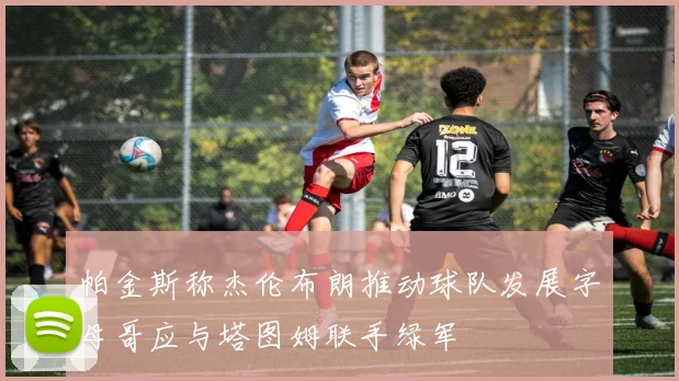 帕金斯称杰伦布朗推动球队发展字母哥应与塔图姆联手绿军