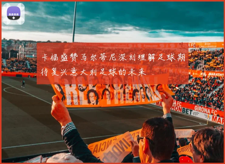卡福盛赞马尔蒂尼深刻理解足球期待复兴意大利足球的未来