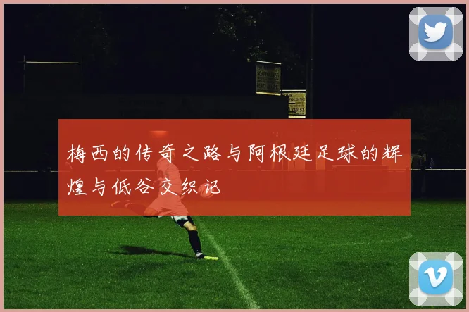 梅西的传奇之路与阿根廷足球的辉煌与低谷交织记