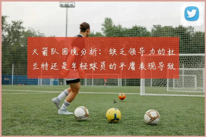 火箭队困境分析：缺乏领导力的杜兰特还是年轻球员的平庸表现导致的问题