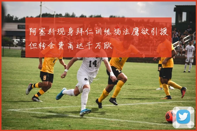 阿塞科现身拜仁训练场法鹰欲引援但转会费高达千万欧
