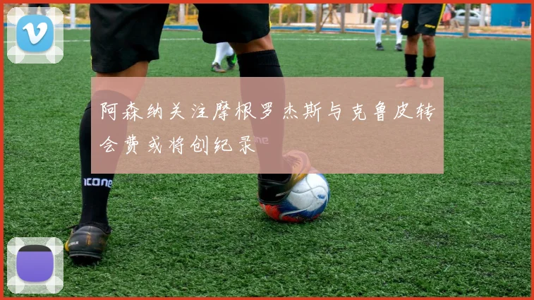 阿森纳关注摩根罗杰斯与克鲁皮转会费或将创纪录