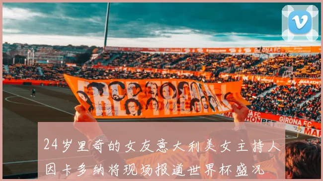 24岁里奇的女友意大利美女主持人因卡多纳将现场报道世界杯盛况
