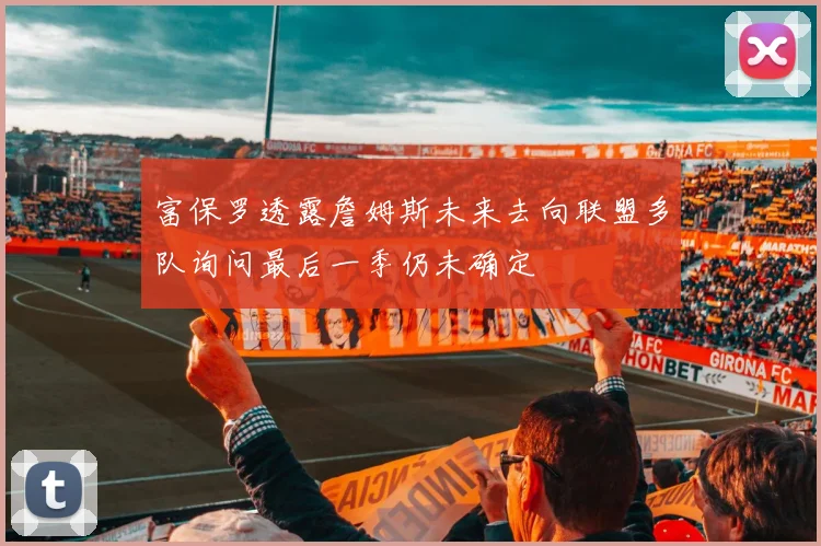 富保罗透露詹姆斯未来去向联盟多队询问最后一季仍未确定