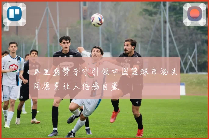 库里盛赞李宁引领中国篮球市场共同愿景让人倍感自豪