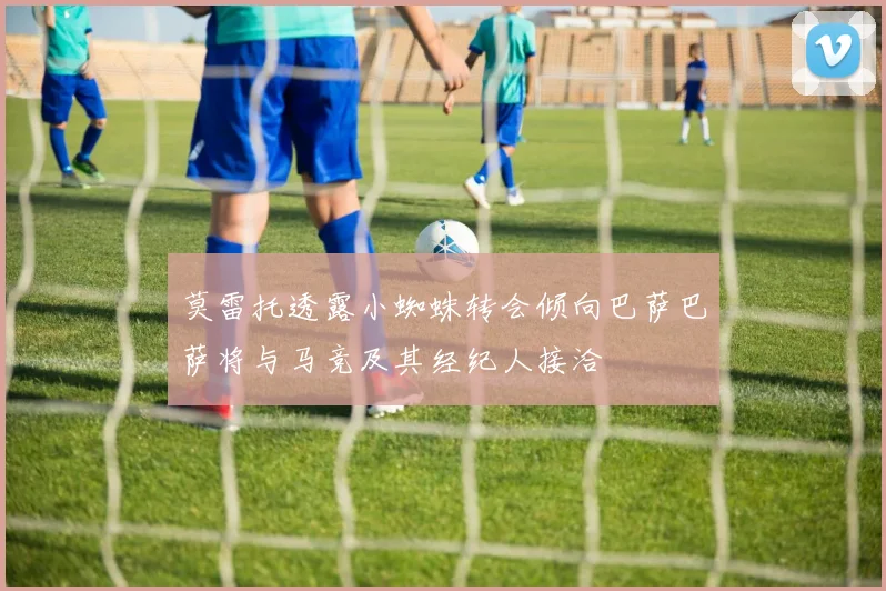 莫雷托透露小蜘蛛转会倾向巴萨巴萨将与马竞及其经纪人接洽