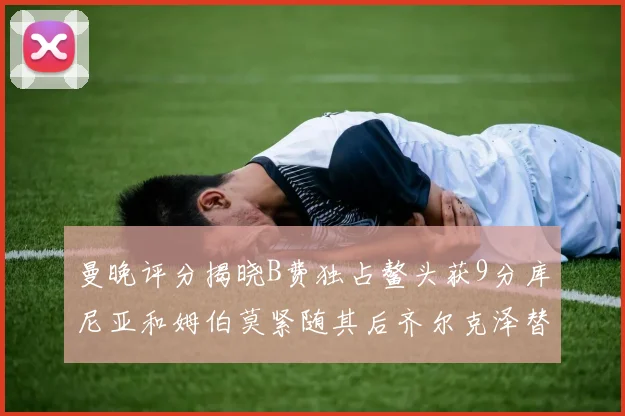 曼晚评分揭晓B费独占鳌头获9分库尼亚和姆伯莫紧随其后齐尔克泽替补仅得5分
