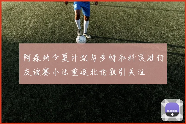 阿森纳今夏计划与多特和科莫进行友谊赛小法重返北伦敦引关注
