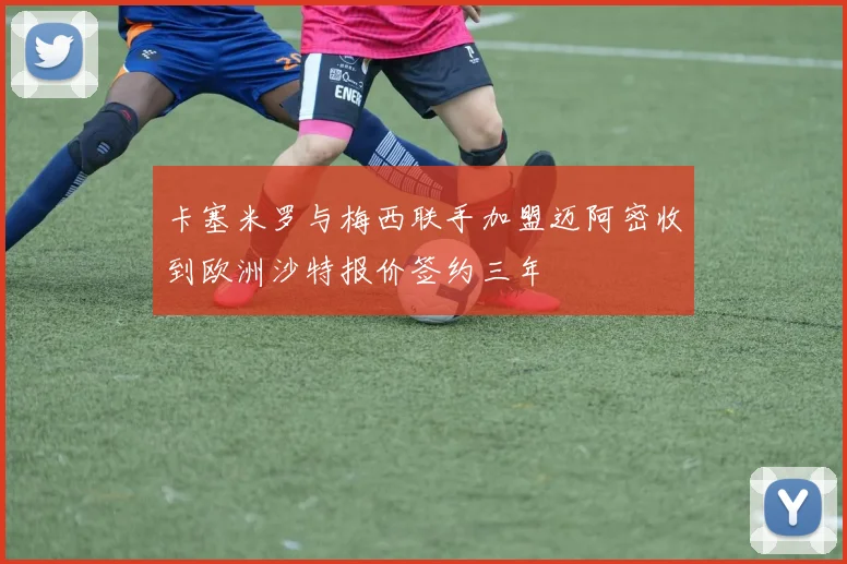 卡塞米罗与梅西联手加盟迈阿密收到欧洲沙特报价签约三年