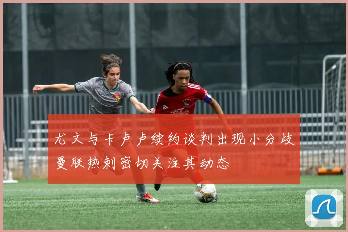 尤文与卡卢卢续约谈判出现小分歧曼联热刺密切关注其动态