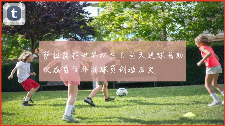 萨拉赫在世界杯生日当天进球或助攻成首位非洲球员创造历史