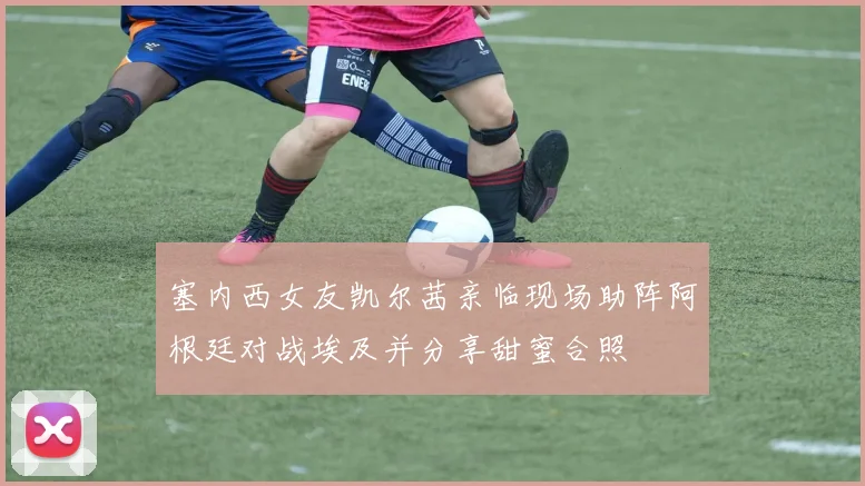 塞内西女友凯尔茜亲临现场助阵阿根廷对战埃及并分享甜蜜合照