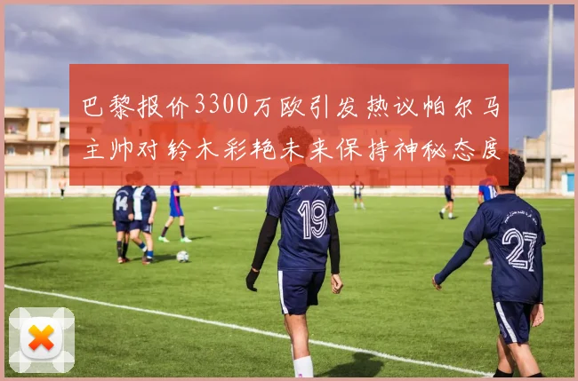 巴黎报价3300万欧引发热议帕尔马主帅对铃木彩艳未来保持神秘态度