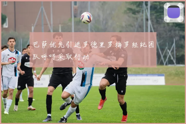 巴萨优先引进罗德里罗梅罗经纪团队呼吁采取行动