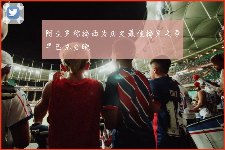 阿圭罗称梅西为历史最佳梅罗之争早已见分晓