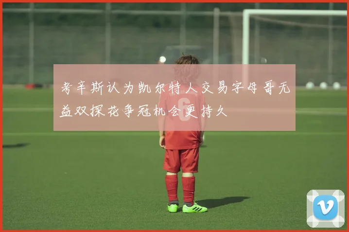考辛斯认为凯尔特人交易字母哥无益双探花争冠机会更持久