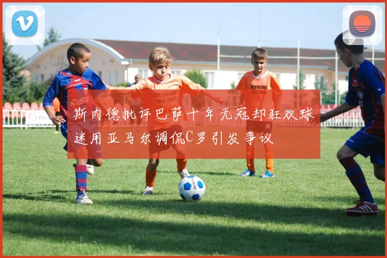 斯内德批评巴萨十年无冠却狂欢球迷用亚马尔调侃C罗引发争议