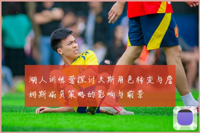 湖人训练营探讨夫斯角色转变与詹姆斯减负策略的影响与前景